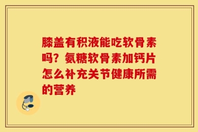 膝盖有积液能吃软骨素吗？氨糖软骨素加钙片怎么补充关节健康所需的营养