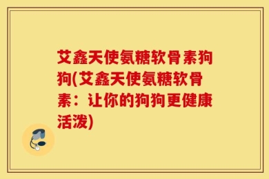 艾鑫天使氨糖软骨素狗狗(艾鑫天使氨糖软骨素：让你的狗狗更健康活泼)
