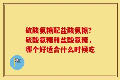 硫酸氨糖配盐酸氨糖？硫酸氨糖和盐酸氨糖，哪个好适合什么时候吃