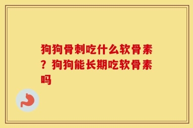 狗狗骨刺吃什么软骨素？狗狗能长期吃软骨素吗