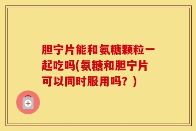 胆宁片能和氨糖颗粒一起吃吗(氨糖和胆宁片可以同时服用吗？)
