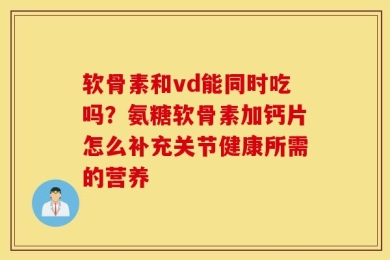 软骨素和vd能同时吃吗？氨糖软骨素加钙片怎么补充关节健康所需的营养