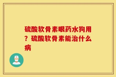硫酸软骨素眼药水狗用？硫酸软骨素能治什么病