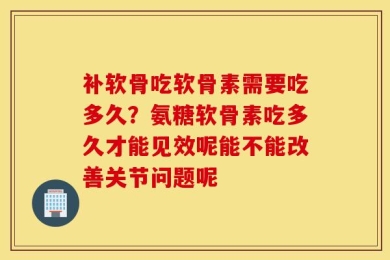 补软骨吃软骨素需要吃多久？氨糖软骨素吃多久才能见效呢能不能改善关节问题呢