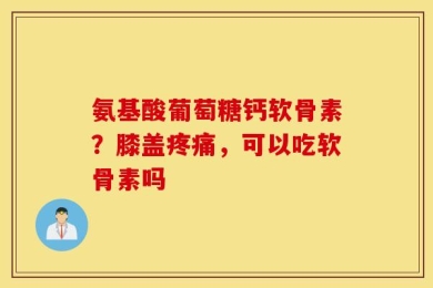 氨基酸葡萄糖钙软骨素？膝盖疼痛，可以吃软骨素吗