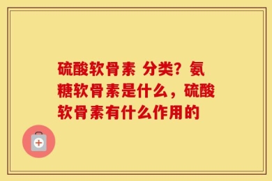 硫酸软骨素 分类？氨糖软骨素是什么，硫酸软骨素有什么作用的