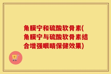 角膜宁和硫酸软骨素(角膜宁与硫酸软骨素结合增强眼睛保健效果)