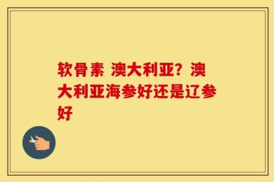 软骨素 澳大利亚？澳大利亚海参好还是辽参好