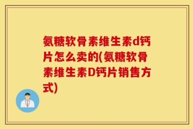 氨糖软骨素维生素d钙片怎么卖的(氨糖软骨素维生素D钙片销售方式)