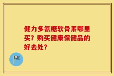 健力多氨糖软骨素哪里买？购买健康保健品的好去处？