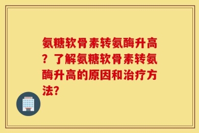 氨糖软骨素转氨酶升高？了解氨糖软骨素转氨酶升高的原因和治疗方法？