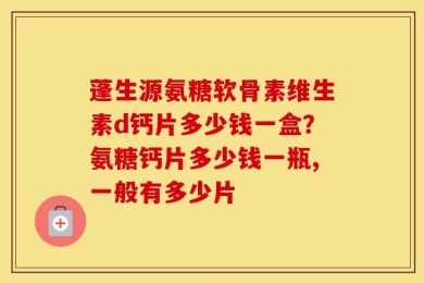 蓬生源氨糖软骨素维生素d钙片多少钱一盒？氨糖钙片多少钱一瓶,一般有多少片