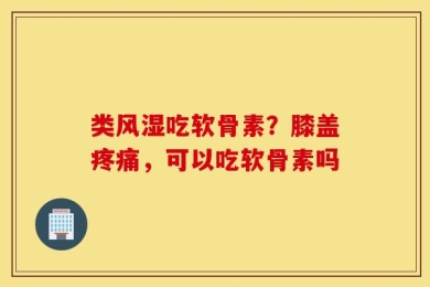 类风湿吃软骨素？膝盖疼痛，可以吃软骨素吗