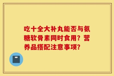 吃十全大补丸能否与氨糖软骨素同时食用？营养品搭配注意事项？