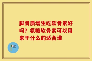 脚骨质增生吃软骨素好吗？氨糖软骨素可以用来干什么的适合谁
