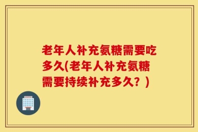 老年人补充氨糖需要吃多久(老年人补充氨糖需要持续补充多久？)