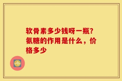 软骨素多少钱呀一瓶？氨糖的作用是什么，价格多少