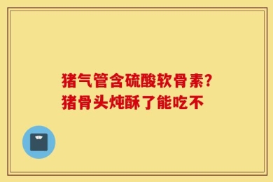猪气管含硫酸软骨素？猪骨头炖酥了能吃不