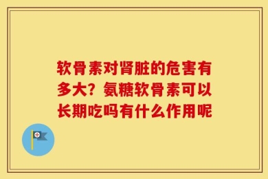 软骨素对肾脏的危害有多大？氨糖软骨素可以长期吃吗有什么作用呢