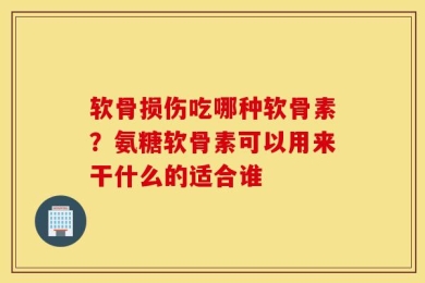 软骨损伤吃哪种软骨素？氨糖软骨素可以用来干什么的适合谁