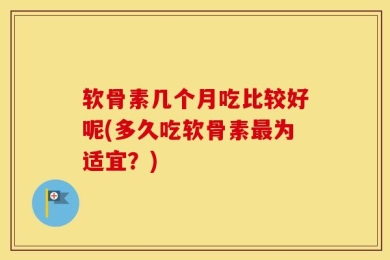 软骨素几个月吃比较好呢(多久吃软骨素最为适宜？)