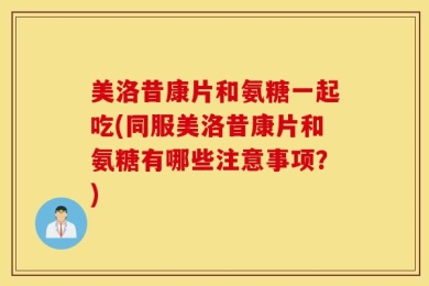 美洛昔康片和氨糖一起吃(同服美洛昔康片和氨糖有哪些注意事项？)