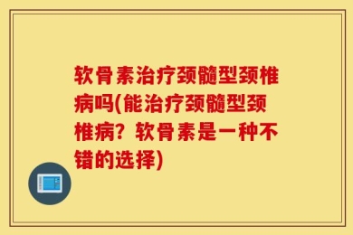 软骨素治疗颈髓型颈椎病吗(能治疗颈髓型颈椎病？软骨素是一种不错的选择)