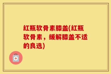 红瓶软骨素膝盖(红瓶软骨素，缓解膝盖不适的良选)