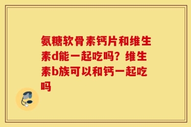 氨糖软骨素钙片和维生素d能一起吃吗？维生素b族可以和钙一起吃吗