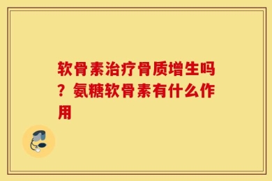 软骨素治疗骨质增生吗？氨糖软骨素有什么作用