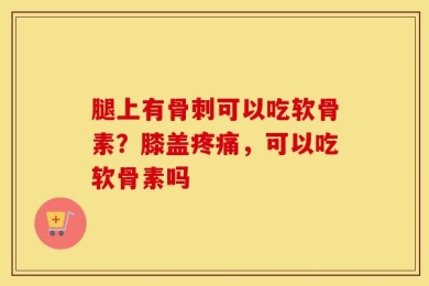 腿上有骨刺可以吃软骨素？膝盖疼痛，可以吃软骨素吗
