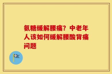 氨糖缓解腰痛？中老年人该如何缓解腰酸背痛问题