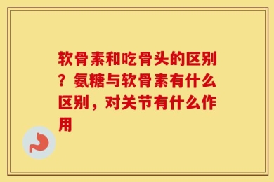 软骨素和吃骨头的区别？氨糖与软骨素有什么区别，对关节有什么作用