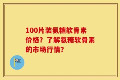 100片装氨糖软骨素价格？了解氨糖软骨素的市场行情？