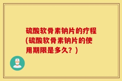 硫酸软骨素钠片的疗程(硫酸软骨素钠片的使用期限是多久？)