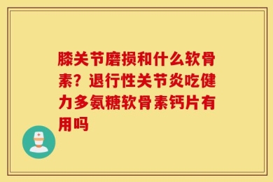 膝关节磨损和什么软骨素？退行性关节炎吃健力多氨糖软骨素钙片有用吗