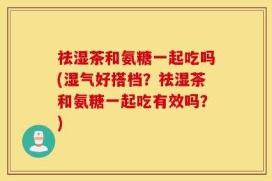 祛湿茶和氨糖一起吃吗(湿气好搭档？祛湿茶和氨糖一起吃有效吗？)