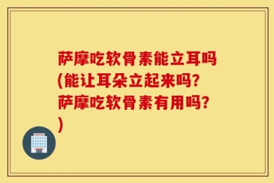 萨摩吃软骨素能立耳吗(能让耳朵立起来吗？萨摩吃软骨素有用吗？)