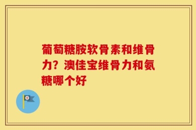 葡萄糖胺软骨素和维骨力？澳佳宝维骨力和氨糖哪个好