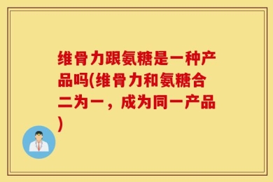 维骨力跟氨糖是一种产品吗(维骨力和氨糖合二为一，成为同一产品)