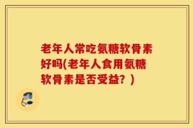 老年人常吃氨糖软骨素好吗(老年人食用氨糖软骨素是否受益？)