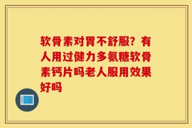 软骨素对胃不舒服？有人用过健力多氨糖软骨素钙片吗老人服用效果好吗