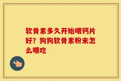软骨素多久开始喂钙片好？狗狗软骨素粉末怎么喂吃