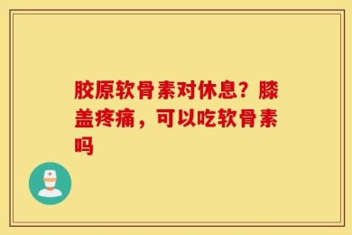 胶原软骨素对休息？膝盖疼痛，可以吃软骨素吗