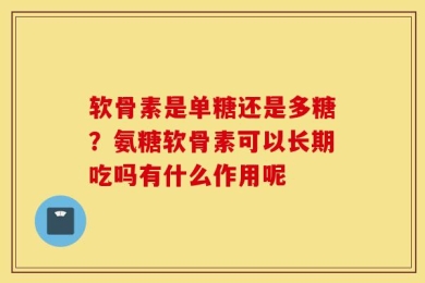 软骨素是单糖还是多糖？氨糖软骨素可以长期吃吗有什么作用呢
