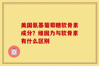 美国氨基葡萄糖软骨素成分？维固力与软骨素有什么区别