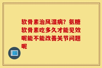 软骨素治风湿病？氨糖软骨素吃多久才能见效呢能不能改善关节问题呢
