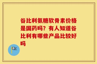 谷比利氨糖软骨素价格是国药吗？有人知道谷比利有哪些产品比较好吗