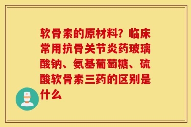 软骨素的原材料？临床常用抗骨关节炎药玻璃酸钠、氨基葡萄糖、硫酸软骨素三药的区别是什么