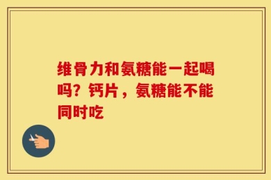 维骨力和氨糖能一起喝吗？钙片，氨糖能不能同时吃